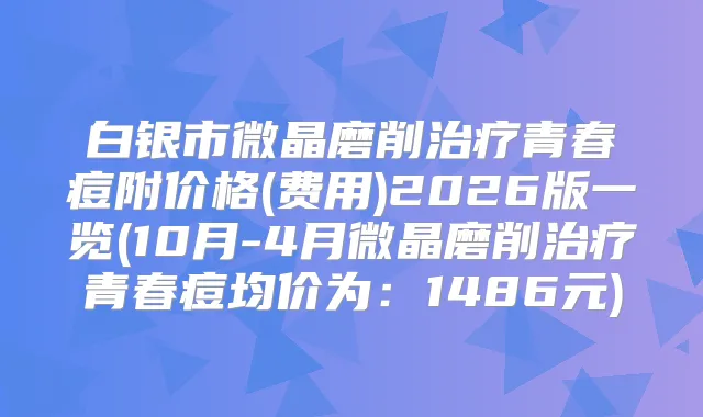 白银市微晶磨削青春痘附价格(费用)2026版一览(10月-4月微晶磨削青春痘均价为：1486元)