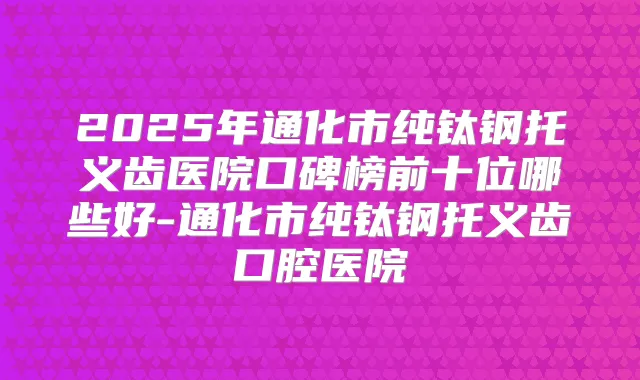 2025年通化市纯钛钢托义齿医院口碑榜前十位哪些好-通化市纯钛钢托义齿口腔医院