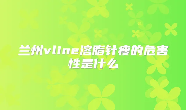 兰州vline溶脂针瘦的危害性是什么