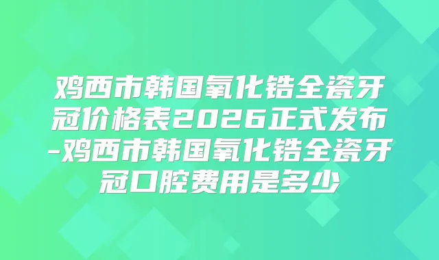 鸡西市韩国氧化锆全瓷牙冠价格表2026正式发布-鸡西市韩国氧化锆全瓷牙冠口腔费用是多少