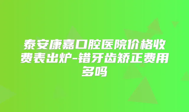 泰安康嘉口腔医院价格收费表出炉-错牙齿矫正费用多吗