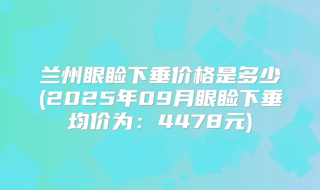 兰州眼睑下垂价格是多少(2025年09月眼睑下垂均价为：4478元)
