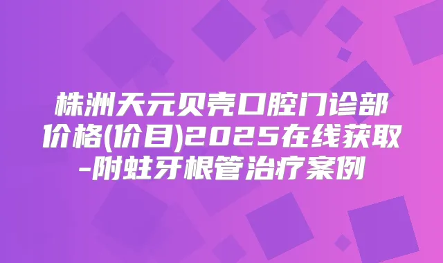 株洲天元贝壳口腔门诊部价格(价目)2025在线获取-附蛀牙根管案例