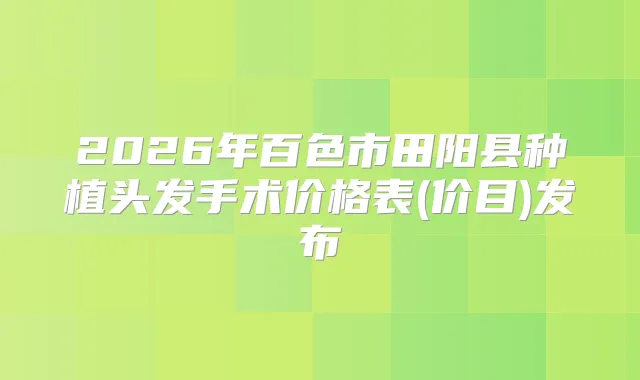 2026年百色市田阳县种植头发手术价格表(价目)发布