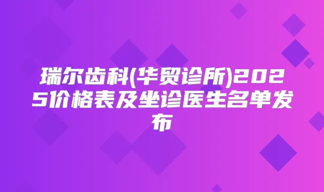 瑞尔齿科(华贸诊所)2025价格表及坐诊医生名单发布