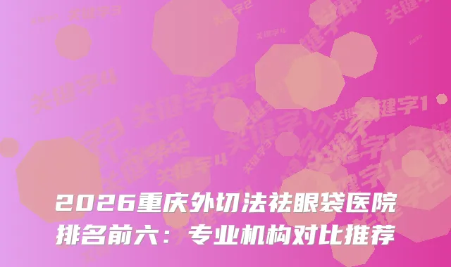 2026重庆外切法祛眼袋医院排名前六:专业机构对比推荐
