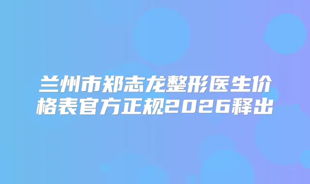 兰州市郑志龙整形医生价格表官方正规2026释出