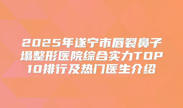 2025年遂宁市唇裂鼻子塌整形医院综合实力TOP10排行及热门医生介绍