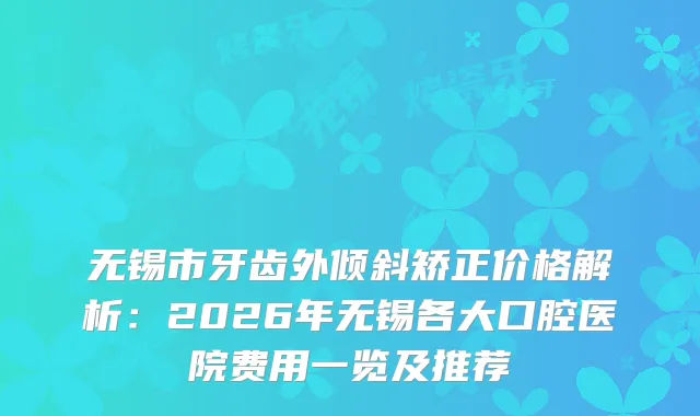 无锡市牙齿外倾斜矫正价格解析：2026年无锡各大口腔医院费用一览及推荐