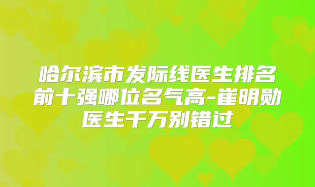 哈尔滨市发际线医生排名前十强哪位名气高-崔明勋医生千万别错过