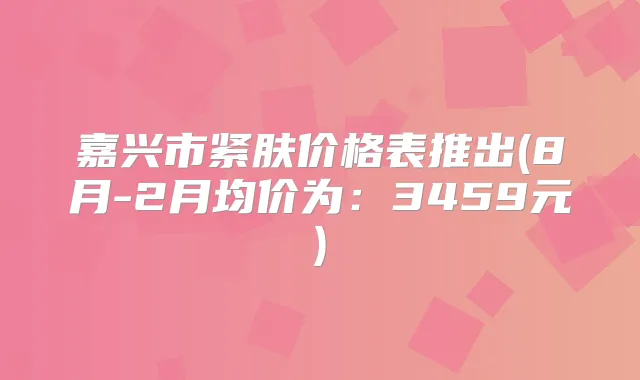 嘉兴市紧肤价格表推出(8月-2月均价为：3459元)