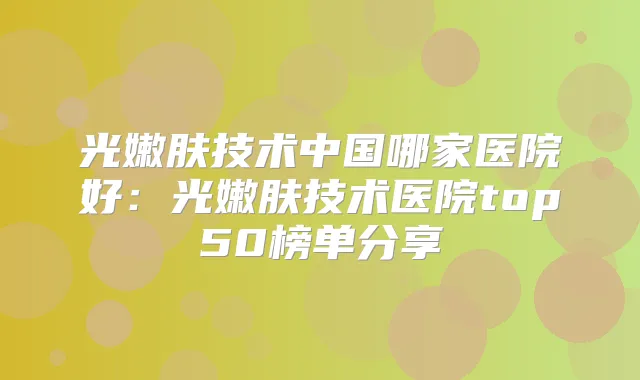 光嫩肤技术中国哪家医院好:光嫩肤技术医院top50榜单分享