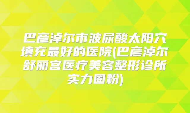巴彦淖尔市波尿酸太阳穴填充好的医院(巴彦淖尔舒丽宫医疗美容整形诊所实力圈粉)