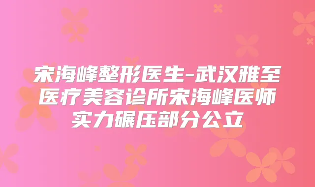 宋海峰整形医生-武汉雅至医疗美容诊所宋海峰医师实力碾压部分公立