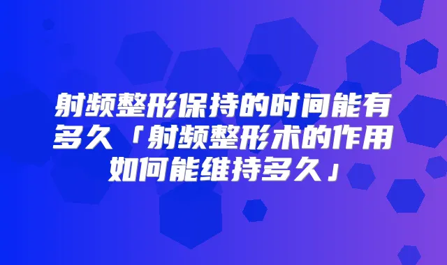 射频整形保持的时间能有多久「射频整形术的作用如何能维持多久」