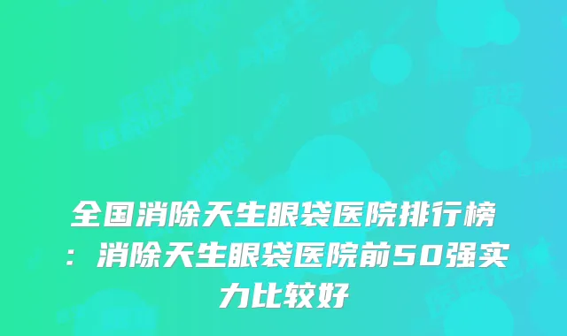 全国消除天生眼袋医院排行榜:消除天生眼袋医院前50强实力比较好