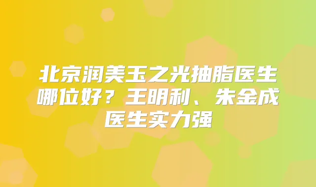 北京润美玉之光抽脂医生哪位好？王明利、朱金成医生实力强
