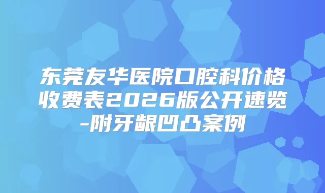 东莞友华医院口腔科价格收费表2026版公开速览-附牙龈凹凸案例