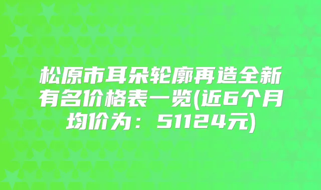 松原市耳朵轮廓再造全新有名价格表一览(近6个月均价为：51124元)