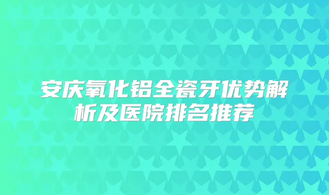 安庆氧化铝全瓷牙优势解析及医院排名推荐