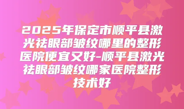 2025年保定市顺平县激光祛眼部皱纹哪里的整形医院便宜又好-顺平县激光祛眼部皱纹哪家医院整形技术好