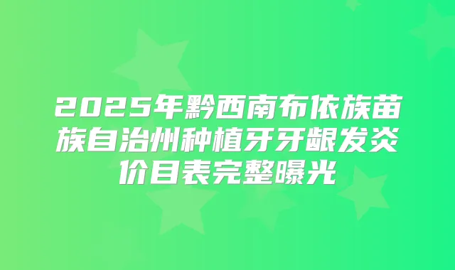 2025年黔西南布依族苗族自治州种植牙牙龈发炎价目表完整曝光