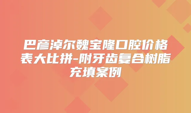 巴彦淖尔魏宝隆口腔价格表大比拼-附牙齿复合树脂充填案例