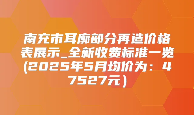 南充市耳廓部分再造价格表展示_全新收费标准一览(2025年5月均价为：47527元）