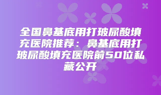 全国鼻基底用打玻尿酸填充医院推荐：鼻基底用打玻尿酸填充医院前50位私藏公开