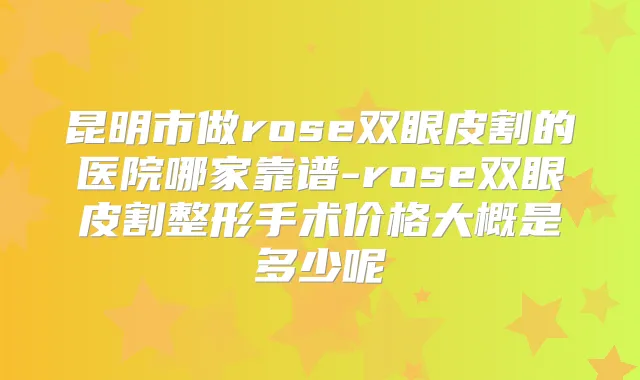 昆明市做rose双眼皮割的医院哪家靠谱-rose双眼皮割整形手术价格大概是多少呢