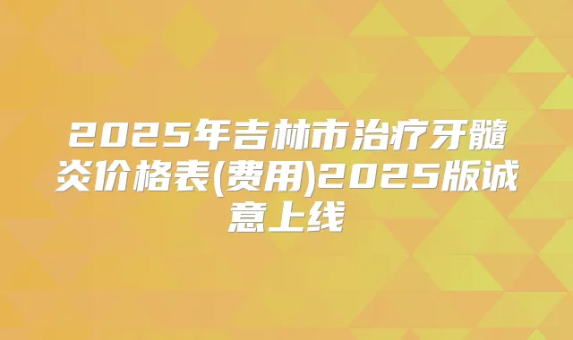 2025年吉林市牙髓炎价格表(费用)2025版诚意上线