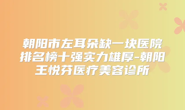 朝阳市左耳朵缺一块医院排名榜十强实力雄厚-朝阳王悦芬医疗美容诊所