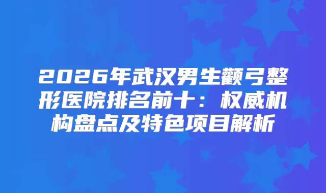 2026年武汉男生颧弓整形医院排名前十：机构盘点及特色项目解析