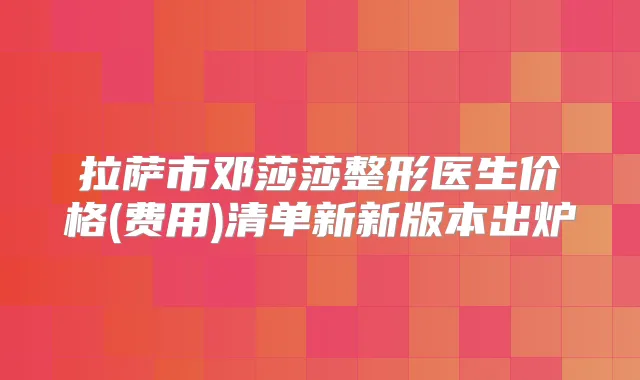 拉萨市邓莎莎整形医生价格(费用)清单新新版本出炉
