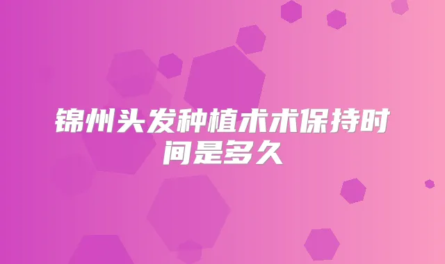 锦州头发种植术术保持时间是多久