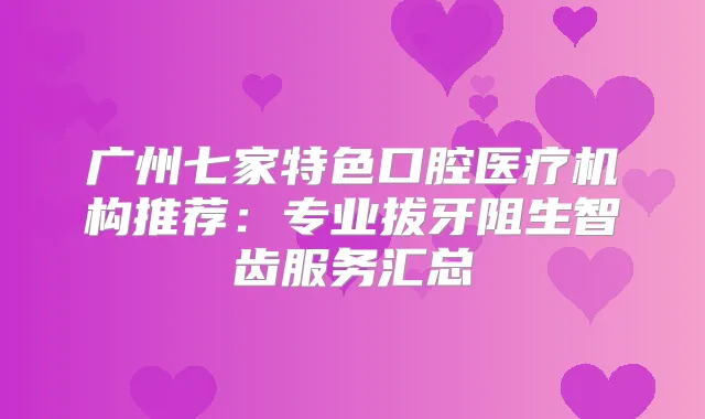 广州七家特色口腔医疗机构推荐:专业拔牙阻生智齿服务汇总