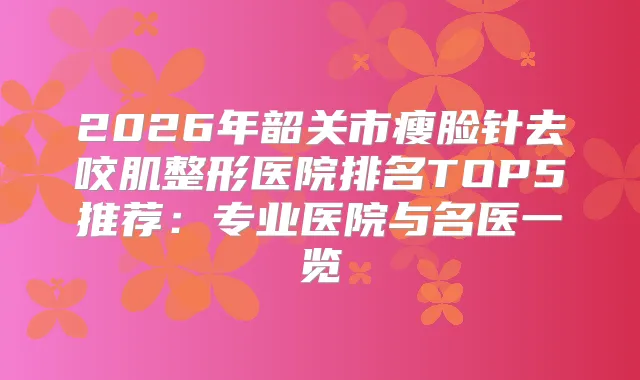 2026年韶关市瘦脸针去咬肌整形医院排名TOP5推荐:专业医院与名医一览
