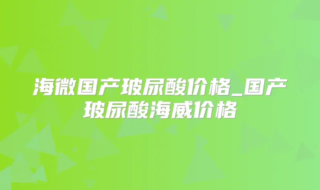 海微国产玻尿酸价格_国产玻尿酸海威价格