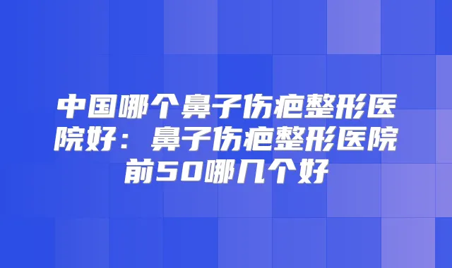中国哪个鼻子伤疤整形医院好：鼻子伤疤整形医院前50哪几个好