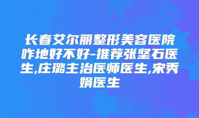 长春艾尔丽整形美容医院咋地好不好-推荐张坚石医生,庄璐主治医师医生,宋秀娟医生