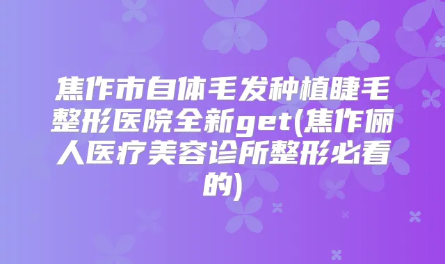 焦作市自体毛发种植睫毛整形医院全新get(焦作俪人医疗美容诊所整形必看的)