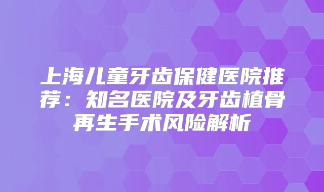 上海儿童牙齿保健医院推荐：知名医院及牙齿植骨再生手术风险解析