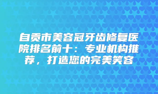 自贡市美容冠牙齿修复医院排名前十：专业机构推荐，打造您的笑容