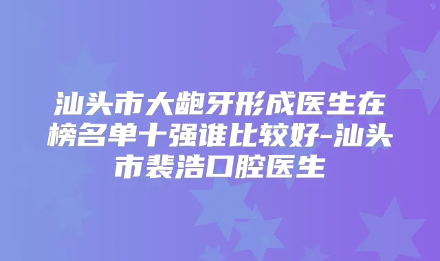 汕头市大龅牙形成医生在榜名单十强谁比较好-汕头市裴浩口腔医生