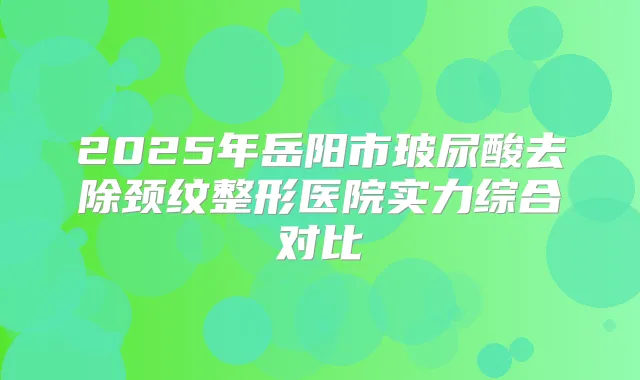 2025年岳阳市玻尿酸去除颈纹整形医院实力综合对比