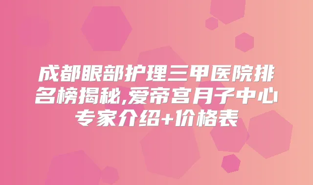 成都眼部护理三甲医院排名榜揭秘,爱帝宫月子中心专家介绍+价格表