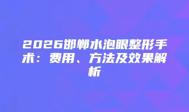 2026邯郸水泡眼整形手术:费用、方法及效果解析