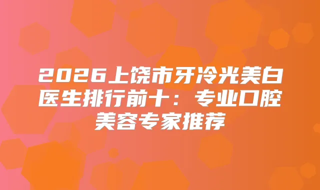 2026上饶市牙冷光美白医生排行前十：专业口腔美容专家推荐