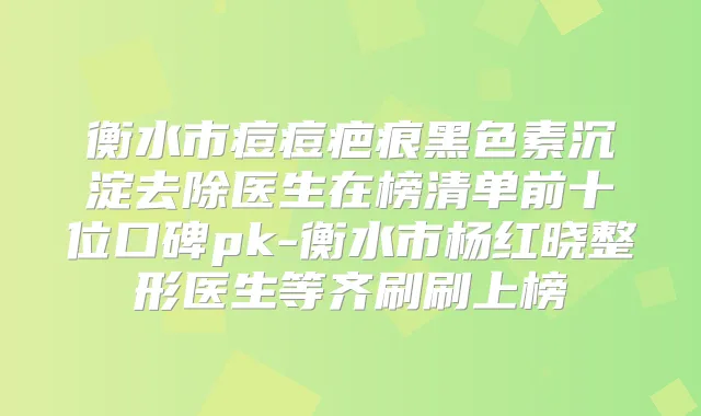 衡水市痘痘疤痕黑色素沉淀去除医生在榜清单前十位口碑pk-衡水市杨红晓整形医生等齐刷刷上榜