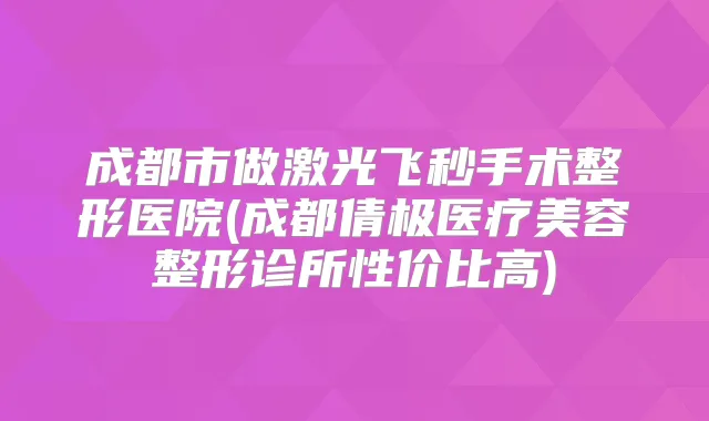 成都市做激光飞秒手术整形医院(成都倩极医疗美容整形诊所性价比高)